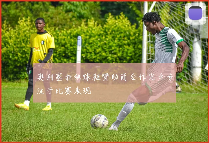 奥利塞拒绝球鞋赞助商合作完全专注于比赛表现