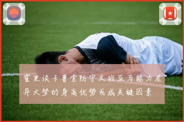 霍里谈卡鲁索防守文班亚马能力差异大梦的身高优势或成关键因素