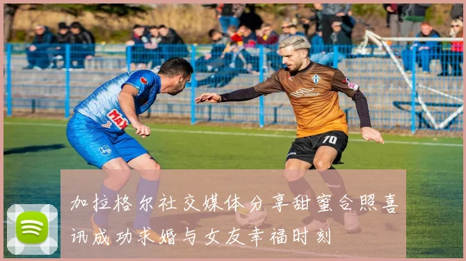 加拉格尔社交媒体分享甜蜜合照喜讯成功求婚与女友幸福时刻