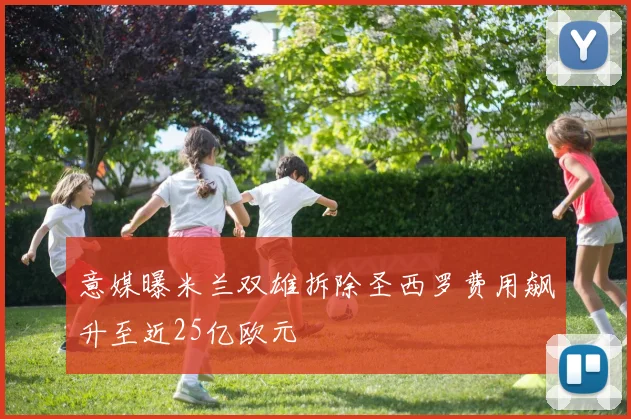 意媒曝米兰双雄拆除圣西罗费用飙升至近25亿欧元
