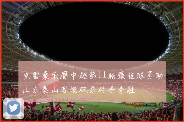 克雷桑荣膺中超第11轮最佳球员助山东泰山客场双杀对手夺胜
