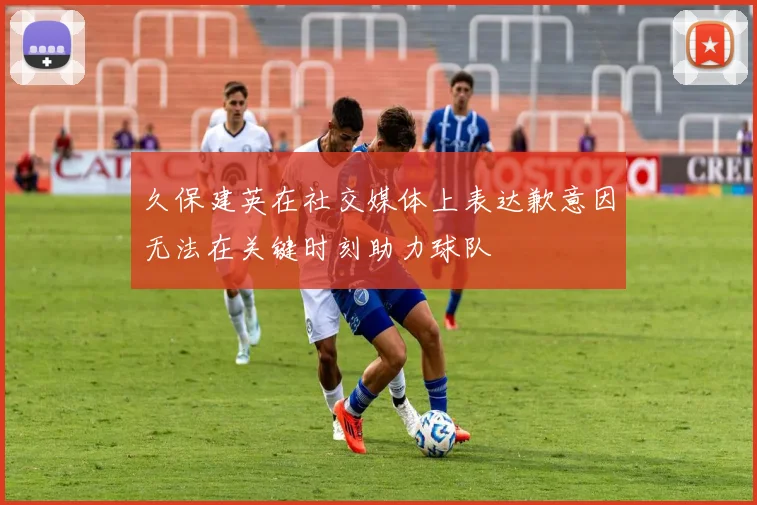 久保建英在社交媒体上表达歉意因无法在关键时刻助力球队