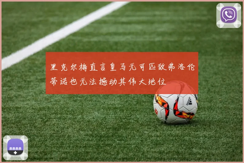 里克尔梅直言皇马无可匹敌弗洛伦蒂诺也无法撼动其伟大地位
