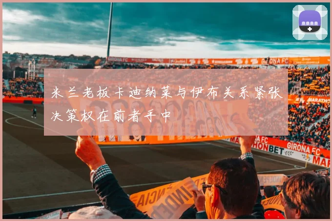 米兰老板卡迪纳莱与伊布关系紧张决策权在前者手中