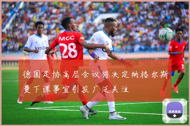 德国足协高层会议将决定纳格尔斯曼下课事宜引发广泛关注