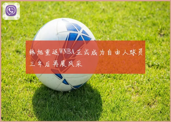 韩旭重返WNBA正式成为自由人球员三年后再展风采