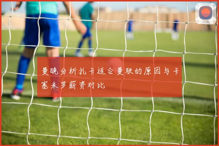 曼晚分析扎卡适合曼联的原因与卡塞米罗薪资对比