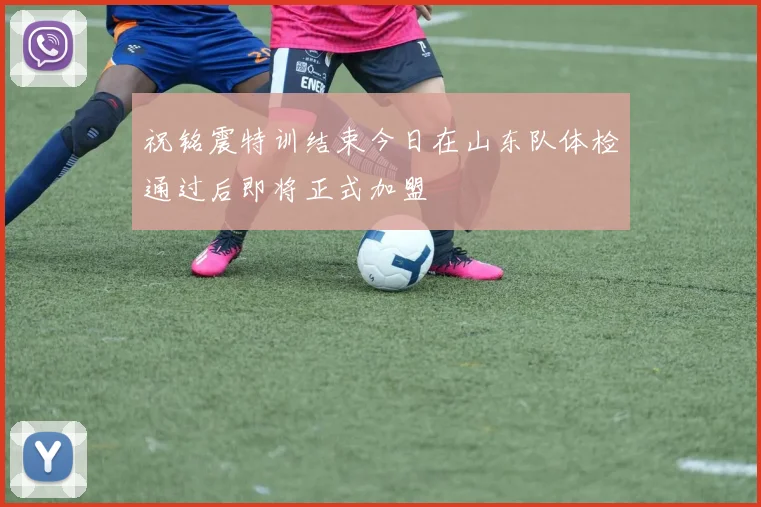 祝铭震特训结束今日在山东队体检通过后即将正式加盟