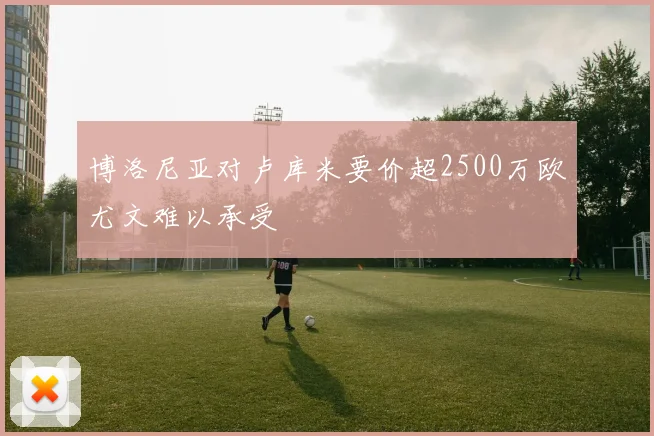 博洛尼亚对卢库米要价超2500万欧尤文难以承受